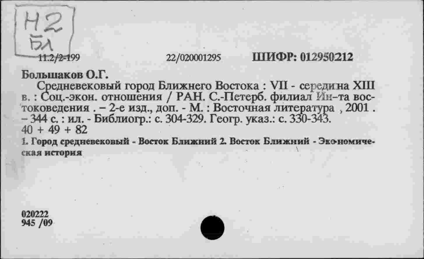 ﻿IH2
L~^M/2=t99
22/020001295 ШИФР: 012950212
Большаков О.Г.
Средневековый город Ближнего Востока : VII - середина XIII в. : Соц.-экон. отношения / РАН. С.-Петерб. филиал Ин-та востоковедения . - 2-е изд., доп. - М. : Восточная литература , 2001. - 344 с. : ил. - Библиогр.: с. 304-329. Геогр. указ.: с. 330-343.
40 + 49 + 82
1. Город средневековый - Восток Ближний 2. Восток Ближний - Экономическая история
020222
945 /09